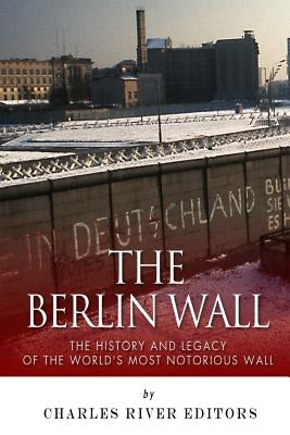 The Berlin Wall: The History and Legacy of the World's Most Notorious Wall by Charles River Editors