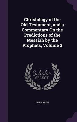 Christology of the Old Testament, and a Commentary On the Predictions of the Messiah by the Prophets, Volume 3 by Keith, Reuel