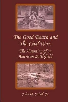 The Good Death and the Civil War: The Haunting of an American Battlefield by Sabol Jr, John G.