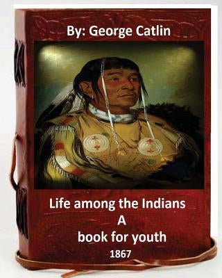 Life among the Indians: a book for youth. By: George Catlin (Original Version) by Catlin, George