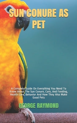 Sun Conure as Pet: A Complete Guide On Everything You Need To Know About The Sun Conure, Care, And Feeding, Health Care, Behavior And How by Raymond, George