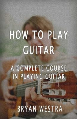 How To Play Guitar: A Complete Course In Playing Guitar by Westra, Bryan