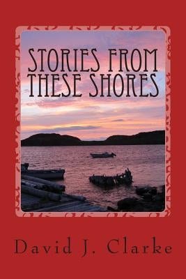 Stories From These Shores: Newfoundland & Labrador, and The Isles of Notre Dame by Clarke, David J.