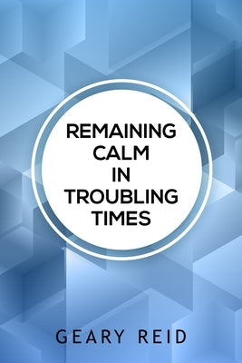 Remaining Calm in Troubling Times: In hard times, we all need to find solutions to regain our peace of mind. by Reid, Geary