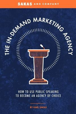 The In-Demand Marketing Agency: How to Use Public Speaking to Become an Agency of Choice by Sakas, Karl