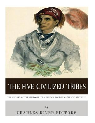 The Five Civilized Tribes: The History of the Cherokee, Chickasaw, Choctaw, Creek, and Seminole by Charles River Editors