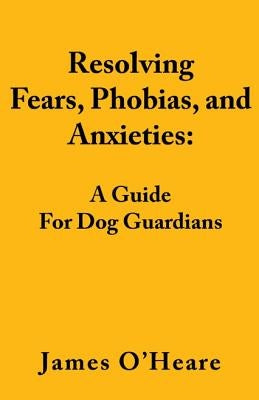 Resolving Fears, Phobias, and Anxieties: A Guide for Dog Guardians by O'Heare, James