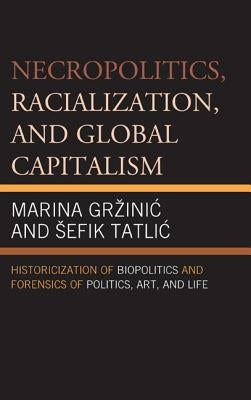 Necropolitics, Racialization, and Global Capitalism: Historicization of Biopolitics and Forensics of Politics, Art, and Life by Grzinic, Marina