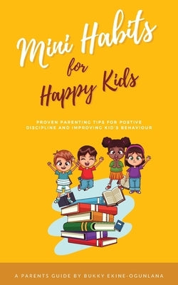 Mini Habits for Happy Kids: Proven Parenting Tips for Positive Discipline and Improving Kids' Behavior by Ekine-Ogunlana, Bukky