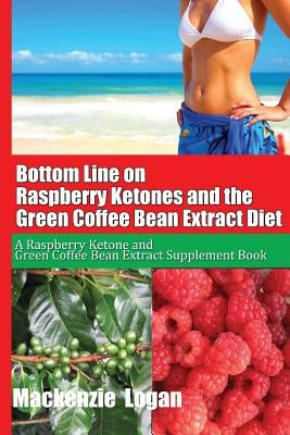 Bottom Line on Raspberry Ketones and the Green Coffee Bean Extract Diet: A Raspberry Ketone and Green Coffee Bean Extract Supplement Book by Logan, MacKenzie