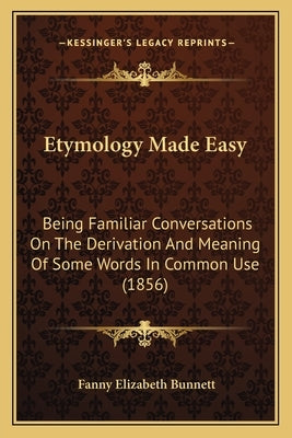 Etymology Made Easy: Being Familiar Conversations on the Derivation and Meaning of Some Words in Common Use (1856) by Bunnett, Fanny Elizabeth