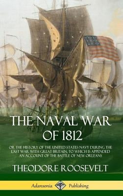 The Naval War of 1812: or the History of the United States Navy during the Last War with Great Britain, to Which Is Appended an Account of th by Roosevelt, Theodore