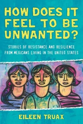 How Does It Feel to Be Unwanted?: Stories of Resistance and Resilience from Mexicans Living in the United States by Truax, Eileen