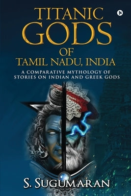 Titanic Gods of Tamil Nadu, India: A Comparative Mythology of Stories on Indian and Greek Gods by S Sugumaran