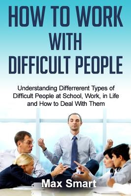 How to Work With Difficult People: Understanding Differrerent Types of Difficult People at School, Work, in Life and How to Deal with Them by Smart, Max