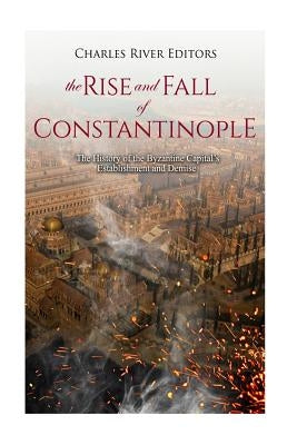 The Rise and Fall of Constantinople: The History of the Byzantine Capital's Establishment and Demise by Charles River Editors