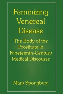 Feminizing Venereal Disease: The Body of the Prostitute in Nineteenth-Century Medical Discourse by Spongberg, Mary