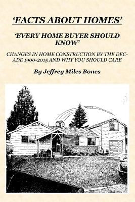 'Facts About Homes Every Home Buyer Should Know': Changes In Home Construction 1900-2015, By The Decade, And Why You Should Care. by Bones, Jeffrey Miles
