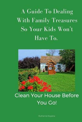 A Guide To Dealing With Family Treasures So Your Kids Won't Have To: Clean Your House Before You Go by Koyama, Ruthanne