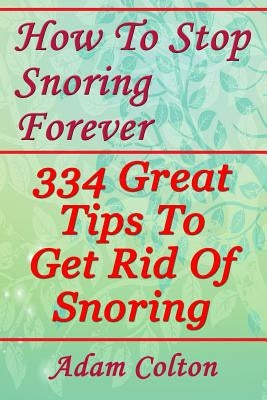 How To Stop Snoring Forever: 334 Great Tips To Get Rid Of Snoring by Colton, Adam