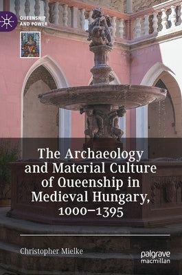 The Archaeology and Material Culture of Queenship in Medieval Hungary, 1000-1395 by Mielke, Christopher