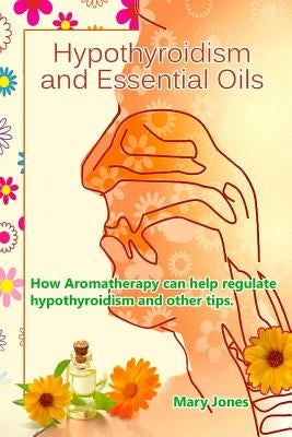 Hypothyroidism and Essential Oils: How Aromatherapy can help regulate hypothyroidism and other tips by Jones, Mary