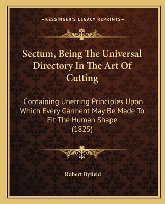 Sectum, Being the Universal Directory in the Art of Cutting: Containing Unerring Principles Upon Which Every Garment May Be Made to Fit the Human Shap by Byfield, Robert