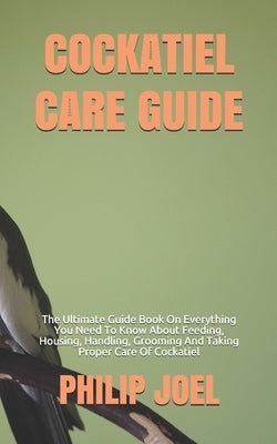 Cockatiel Care Guide: The Ultimate Guide Book On Everything You Need To Know About Feeding, Housing, Handling, Grooming And Taking Proper Ca by Joel, Philip