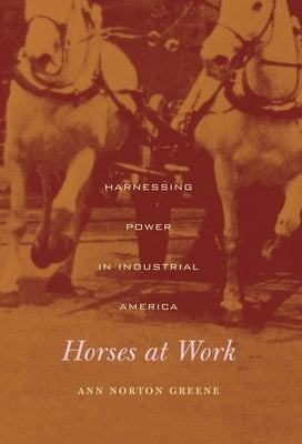 Horses at Work: Harnessing Power in Industrial America by Greene, Ann Norton