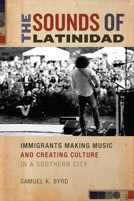 The Sounds of Latinidad: Immigrants Making Music and Creating Culture in a Southern City by Byrd, Samuel K.