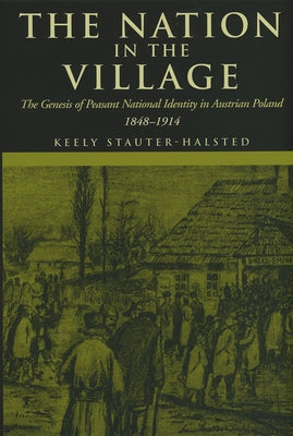 The Nation in the Village: The Genesis of Peasant National Identity in Austrian Poland, 1848-1914 by Stauter-Halsted, Keely
