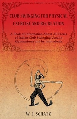 Club Swinging for Physical Exercise and Recreation - A Book of Information About All Forms of Indian Club Swinging Used in Gymnasiums and by Individua by Schatz, William J.