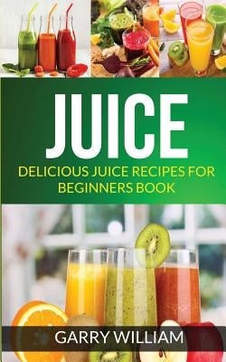 Juice: Delicious Juice Recipes For Beginners Book by William, Garry
