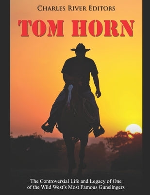 Tom Horn: The Controversial Life and Legacy of One of the Wild West's Most Famous Gunslingers by Charles River Editors