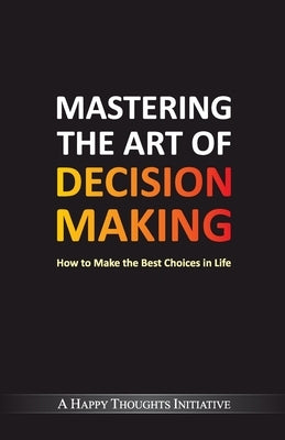 Mastering The Art Of Decision Making - How To Make The Best Choices In Life by A Happy Thoughts Initiative