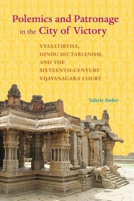 Polemics and Patronage in the City of Victory: Vyasatirtha, Hindu Sectarianism, and the Sixteenth-Century Vijayanagara Court by Stoker, Valerie