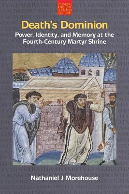 Death's Dominion: Power, Identity and Memory at the Fourth-Century Martyr Shrine by Morehouse, Nathaniel