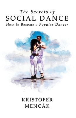 The Secrets of Social Dance: How to Become a Popular Dancer by Mencák, Kristofer