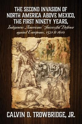 THE SECOND INVASION OF NORTH AMERICA ABOVE MEXICO, THE FIRST NINETY YEARS, Indigenous Americans' Successful Defense against Europeans, 1521 to 1610 by Trowbridge, Calvin D., Jr.
