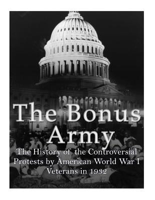 The Bonus Army: The History of the Controversial Protests by American World War I Veterans in 1932 by Charles River Editors