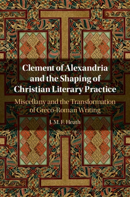 Clement of Alexandria and the Shaping of Christian Literary Practice: Miscellany and the Transformation of Greco-Roman Writing by Heath, J. M. F.