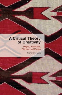 A Critical Theory of Creativity: Utopia, Aesthetics, Atheism and Design by Howells, R.