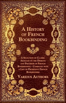 A History of French Bookbinding - A Selection of Classic Articles on the Designs and Progress of French Bookbinding - Complete with a List of Promin by Various