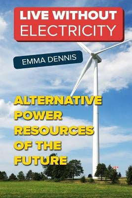 Live without Electricity: Alternative Power Resources Of The Future by Dennis, Emma