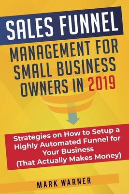 Sales Funnel Management for Small Business Owners in 2019: Strategies on How to Setup a Highly Automated Funnel for Your Business (That Actually Makes by Warner, Mark