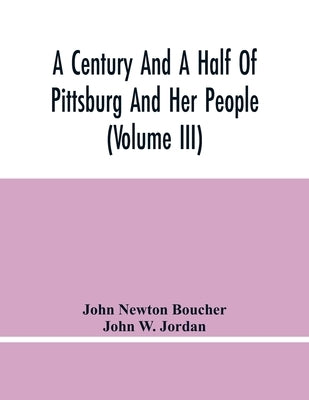 A Century And A Half Of Pittsburg And Her People (Volume Iii) Genealogical Memoirs Of The Leading Families Of Pittsburg And Vicinity, Compiled Under T by Newton Boucher, John