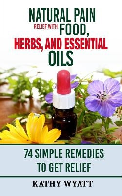 Natural Pain Relief with Food, Herbs, and Essential Oils: 74 Simple Remedies to Get Relief by Wyatt, Kathy