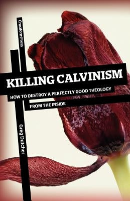 Killing Calvinism: How to Destroy a Perfectly Good Theology from the Inside by Dutcher, Greg