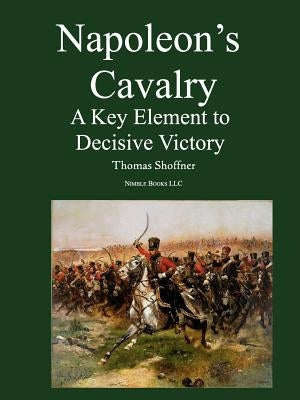 Napoleon's Cavalry: A Key Element to Decisive Victory by Shoffner, Thomas