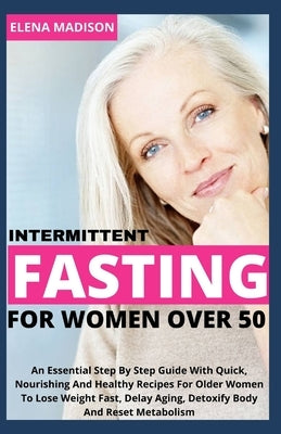 Intermittent Fasting For Women Over 50: An Essential Step By Step Guide With Quick, Nourishing And Healthy Recipes For Older Women To Lose Weight Fast by Elena Madison